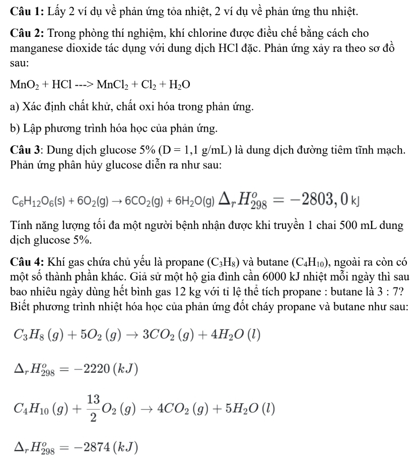Lấy 2 ví dụ về phản ứng tỏa nhiệt, 2 ví dụ về phản ứng thu nhiệt.
Câu 2: Trong phòng thí nghiệm, khí chlorine được điều chế bằng cách cho
manganese dioxide tác dụng với dung dịch HCl đặc. Phản ứng xảy ra theo sơ đồ
sau:
MnO_2+HCl--->MnCl_2+Cl_2+H_2O
a) Xác định chất khử, chất oxi hóa trong phản ứng.
b) Lập phương trình hóa học của phản ứng.
Câu 3: Dung dịch glucose 5% (D=1,1g/mL) là dung dịch đường tiêm tĩnh mạch.
Phản ứng phân hủy glucose diễn ra như sau:
C_6H_12O_6(s)+6O_2(g)to 6CO_2(g)+6H_2O(g)△ _rH_(298)^o=-2803,0kJ
Tính năng lượng tối đa một người bệnh nhận được khi truyền 1 chai 500 mL dung
dịch glucose 5%.
Câu 4: Khí gas chứa chủ yếu là propane (C_3H_8) và butane (C_4H_10) , ngoài ra còn có
một số thành phần khác. Giả sử một hộ gia đình cần 6000 kJ nhiệt mỗi ngày thì sau
bao nhiêu ngày dùng hết bình gas 12 kg với tỉ lệ thể tích propane : butane là 3:7 ?
Biết phương trình nhiệt hóa học của phản ứng đốt cháy propane và butane như sau:
C_3H_8(g)+5O_2(g)to 3CO_2(g)+4H_2O(l)
△ _rH_(298)^o=-2220(kJ)
C_4H_10(g)+ 13/2 O_2(g)to 4CO_2(g)+5H_2O(l)
△ _rH_(298)^o=-2874(kJ)