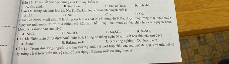 Tính chất hoá học chung của kim loại kiểm là
A. tính acid. B. tinh base. C. tính oxi hoá. D. tính khử.
Câu 11: Trong các kim loại Li, Na, K, Cs, kim loại có tính khử mạnh nhất là D. Cs.
A. Li. B. Na. C. K.
Câu 12: Nước muối sinh lí là dung dịch của chất X với nồng độ 0, 9%, được dùng trong việc ngăn ngừa
nguy cơ mất muối do đổ quá nhiều mồ hôi, sau phẫu thuật, mắt muối do tiêu chảy hay các nguyên nhân
khác. X là muối nào sau đây?
A. NaCl. B. NaClO. C. Na_2SO_4. D. NaNO_3. 
Câu 13: Điện phân dung dịch NaCl bão hoà, không có màng ngăn để sản xuất hoá chất nào sau đây?
A. Soda. B. Baking soda. C. Xút công nghiệp. D. Nước Javel.
Câu 14: Trong đời sống, người ta dùng baking soda (là một hợp chất của sodium) đề giặt, khử mùi hôi và
tấy trắng vết ố trên quần áo, vệ sinh đồ gia dụng,. Baking soda có công thức là