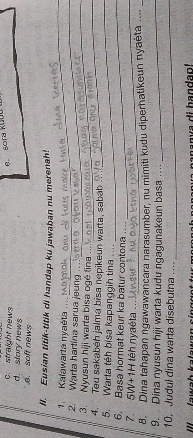 c. straight news
e. sora kudu l
d. story news
e. soft news
_
II. Eusian titik-titik di handap ku jawaban nu merenah!
_
1. Kalawarta nyaéta ....
2. Warta hartina sarua jeung .._
3. Nyusun hiji warta bisa ogé tina
_
_
4. Teu sakabéh jalma bisa nepikeun warta, sabab .
_
5. Warta téh bisa kapanggih tina …...
6. Basa hormat keur ka batur contona …_
_
7. 5W+1H téh nyaéta_
8. Dina tahapan ngawawancara narasumber, nu mimiti kudu diperhatikeun nyaéta ....
9. Dina nyusun hiji warta kudu ngagunakeun basa .._
10. Judul dina warta disebutna …._
IlI lawab kalawan singget tur moren