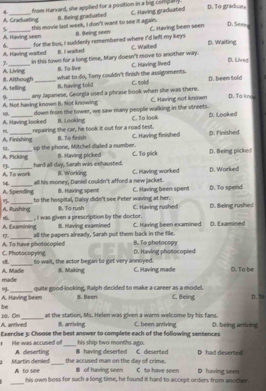 from Harvard, she applied for a position in a big comparly.
A. Graduating B. Being graduated C. Having graduated D. To graduate
this movie last week, I don't want to see it again.
A. Having seen B. Being seen C. Having been seen D. Seeing
6. for the bus, I suddenly remembered where I'd left my keys
A. Having waited B. I waited C. Waited
D. Waiting
7._ in this town for a long time, Mary doesn't move to another way.
A. Living B. To live C. Having lived
D. Lived
8. Although what to do, Tony couldn't finish the assignments.
A. telling _B. having told C. told D. been told
9 any Japanese, Georgia used a phrase book when she was there.
A. Not having known B. Not knowing C. Having not known D. To knon
10._ down from the tower, we saw many people walking in the streets.
A. Having looked B. Looking C. To look D. Looked
1. repairing the car, he took it out for a road test.
A. Finishing B. To finish C. Having finished D. Finished
12. up the phone, Mitchel dialed a number.
A. Picking B. Having picked C. To pick D. Being picked
13. hard all day, Sarah was exhausted.
A. To work B. Working C. Having worked D. Worked
14._ all his money, Daniel couldn't afford a new jacket.
A. Spending B. Having spent C. Having been spent D. To spend
15. _to the hospital, Daisy didn’t see Peter waving at her.
A. Rushing B. To rush C. Having rushed D. Being rushed
1,_ , I was given a prescription by the doctor.
A. Examining B. Having examined C. Having been examined D. Examined
17._ all the papers already, Sarah put them back in the file.
A. To have photocopied B. To photocopy
C. Photocopying D. Having photocopied
18._ to wait, the actor began to get very annoyed.
A. Made B. Making C. Having made D. To be
made
19._ quite good-looking, Ralph decided to make a career as a model.
A. Having been B. Been C. Being D. To
be
20. On_ at the station, Ms. Helen was given a warm welcome by his fans.
A. arrived B. arriving C. been arriving D. being arriving
Exercise 3: Choose the best answer to complete each of the following sentences
1 He was accused of_ his ship two months ago.
A deserting B having deserted C deserted D had deserted
2 Martín denied _the accused man on the day of crime.
A to see B of having seen C to have seen D having seen
_
his own boss for such a long time, he found it hard to accept orders from another.