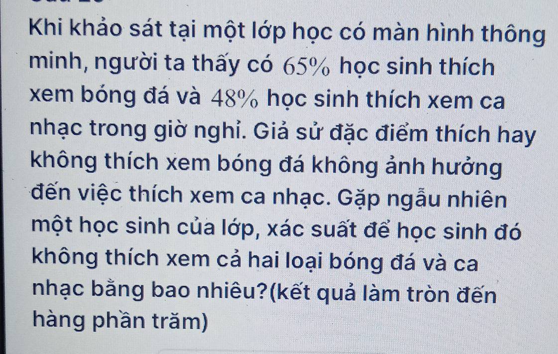 Khi khảo sát tại một lớp học có màn hình thông 
minh, người ta thấy có 65% học sinh thích 
xem bóng đá và 48% học sinh thích xem ca 
nhạc trong giờ nghỉ. Giả sử đặc điểm thích hay 
không thích xem bóng đá không ảnh hưởng 
vđến việc thích xem ca nhạc. Gặp ngẫu nhiên 
một học sinh của lớp, xác suất để học sinh đó 
không thích xem cả hai loại bóng đá và ca 
nhạc bằng bao nhiêu?(kết quả làm tròn đến 
hàng phần trăm)