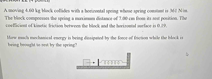 (4 pomts) 
A moving 4.60 kg block collides with a horizontal spring whose spring constant is 361 N/m. 
The block compresses the spring a maximum distance of 7.00 cm from its rest position. The 
coefficient of kinetic friction between the block and the horizontal surface is 0.19. 
How much mechanical energy is being dissipated by the force of friction while the block is 
being brought to rest by the spring?