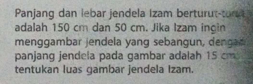 Panjang dan lebar jendela İzam berturut-tor 
adalah 150 cm dan 50 cm. Jika Izam ingin 
menggambar jendela yang sebangun, dengan 
panjang jendela pada gambar adalah 15 cm
tentukan luas gambar jendela Izam.