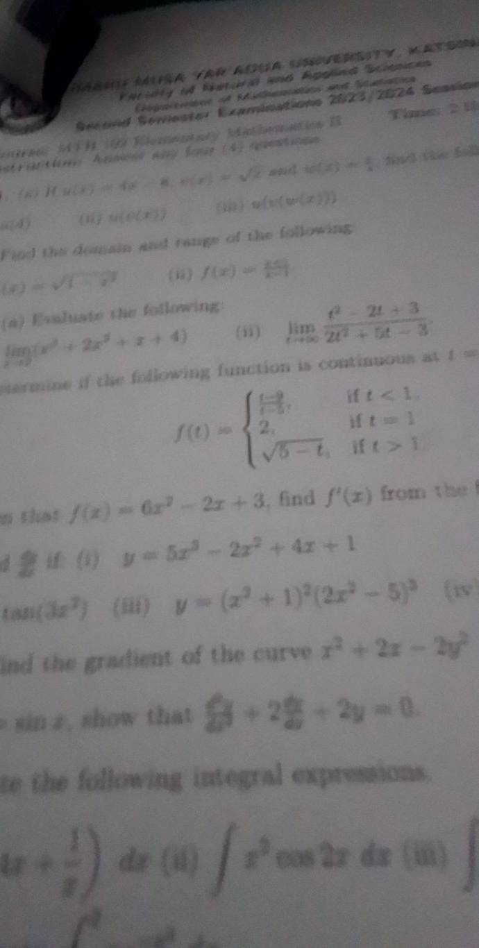 Parirty if Natcra and Applna Scpices
Ctgorie:ee df Retatins ae Sitatne
Secord Serester Examinations 2023/2024 Seasion
otraal MTH 199 Vlementary Mathomnation I Time: 2 18
atelerr Agnons aay fonae (4) sppentn
/ 2 H g(x)=4x-8,g(x)=sqrt(2) wount w(x)= 1/4  find tie fu]l
alpha (d) (1 M(0(x)) (i ) y(x)(w(x)))
Find the domain and range of the following
(x)=sqrt(1-x^2) (ii) f(x)= (x+1)/x-1 
(a) Evaluate the following:
limlimits _xto 9(x^3+2x^3+x+4) (ii) limlimits _tto ∈fty  (t^2-2t+3)/2t^2+5t-3 .
ermine if the following function is continuous at L=
f(t)=beginarrayl  (t-9)/t-5 , 2, sqrt(5-t),endarray. if t<1</tex>
if t=1
if
n that f(x)=6x^2-2x+3 , find f'(x) from the 
 (1) y=5x^3-2x^2+4x+1
tan (3x^2) (iii) y=(x^2+1)^2(2x^2-5)^3 (15°)
ind the gradient of the curve x^2+2x-2y^2
sin z , show that  d^2y/dx^2 +2 dx/dx +2y=0.
te the following integral expressions.
4x+ 1/x ) dz (ii) ∈t x^2 overline x cos îz dx (iii)
 1/2 