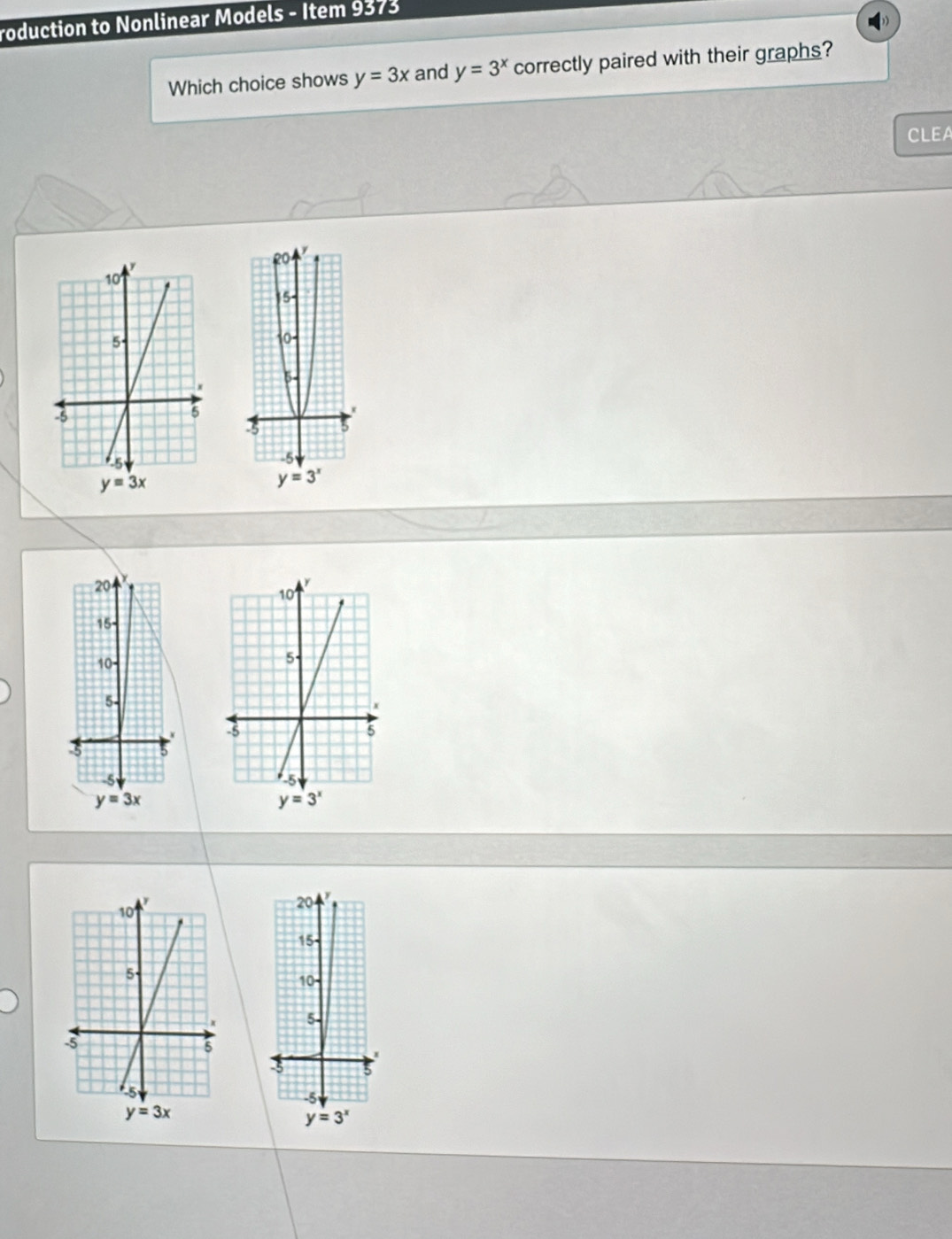 roduction to Nonlinear Models - Item 9373
Which choice shows y=3x and y=3^x correctly paired with their graphs?
CLEA
20
15-
10-
5-
5 5
-5
y=3x
20   
15
10
5-
3 5
-5
y=3^x