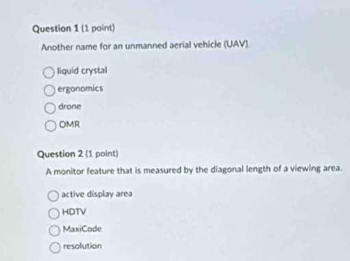 Another name for an unmanned aerial vehicle (UAV).
liquid crystal
ergonomics
drone
OMR
Question 2 (1 point)
A monitor feature that is measured by the diagonal length of a viewing area.
active display area
HDTV
MaxiCode
resolution