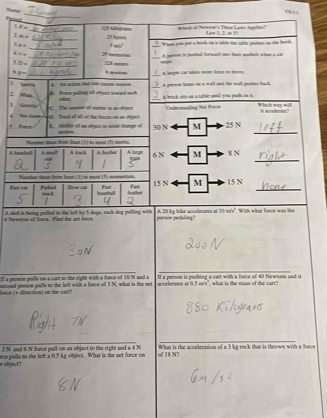 Sumer
2
_
_
1.8= C tängos Wich of New's Tur Lawn Agylies"
_
1m=
_ 3.x=
3m/s^2
_When you put a book on a tible the tible puthes on the book,
4x= _ ee __A gesson is pushed for ward into ther senteh whe a car
5.1)= _
721 merers sags
_
4 p= _5 nans A lurger cur tke mav fore to mo.
_
L
A  Ao atn ta cm crs mém A person leans on a will and the wall pushes back
2 B. Foe puiling all obeen trourd each
aer _A brick sits on a table until you push on in
3
Which way will
C. The ament of mater in as object Understnding Net Fance it accellerate"
4 Nan fas B  Zand of aill of the tnres on an efject.
E. Ability of an objuct to mist chunge of 30 N M 25 N
  
_
Number tusé fom least (1) to most (5) inertia
_
[hu ga[ou] A snli A tack A feaher A lage 6 N M 8 N
Number these from leat (1) to most (5)
Far c Parked Slow car Fast Fast 15 N M 15 N_
A sled is being pulled to the left by 5 dogs, each dog pulling with A 20 kg bike accelerates =10m/s^2. With what force was the
6 Newtons of force. Find the net force. person pedaling?
If a person pulls on a cart to the right with a force of 10 N and a If a person is pushing a cart with a force of 40 Newtons and it
second person pulls to the left with a force of 3 N, what is the net accelerates at 0.5m/s^2 , what is the mass of the cart?
fance (+ direction) on the cart?
2 N and 6 N force pull on an object to the right and a 4 N What is the acceleration of a 3 kg rock that is thrown with a force
rce pulls to the left a 0.5 kg object. What is the net force on of 18 N?
e object?
