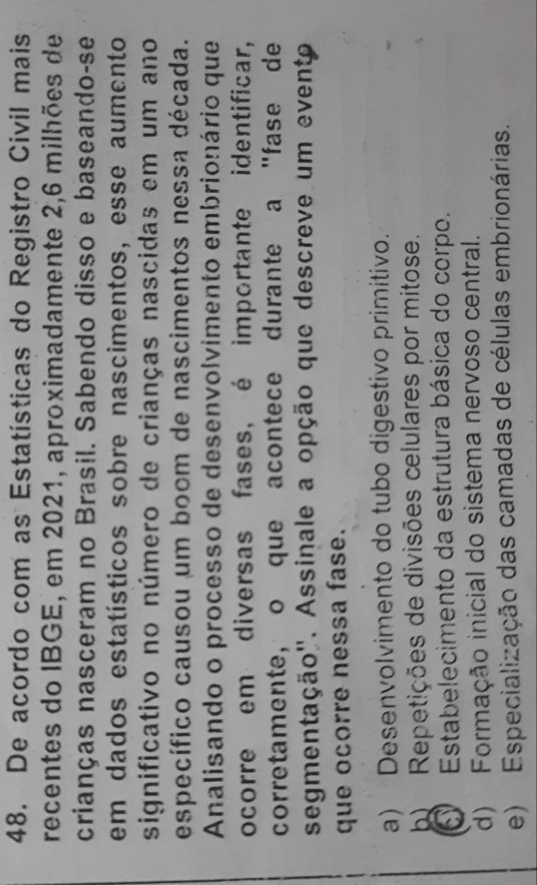 De acordo com as Estatísticas do Registro Civil mais
recentes do IBGE, em 2021, aproximadamente 2, 6 milhões de
crianças nasceram no Brasil. Sabendo disso e baseando-se
em dados estatísticos sobre nascimentos, esse aumento
significativo no número de crianças nascidas em um ano
específico causou um boom de nascimentos nessa década.
Analisando o processo de desenvolvimento embrionário que
ocorre em diversas fases, é importante identificar,
corretamente, o que acontece durante a "fase de
segmentação''. Assinale a opção que descreve um evento
que ocorre nessa fase.
a) Desenvolvimento do tubo digestivo primitivo.
b) Repetições de divisões celulares por mitose.
Estabelecimento da estrutura básica do corpo.
d) Formação inicial do sistema nervoso central.
e) Especialização das camadas de células embrionárias.