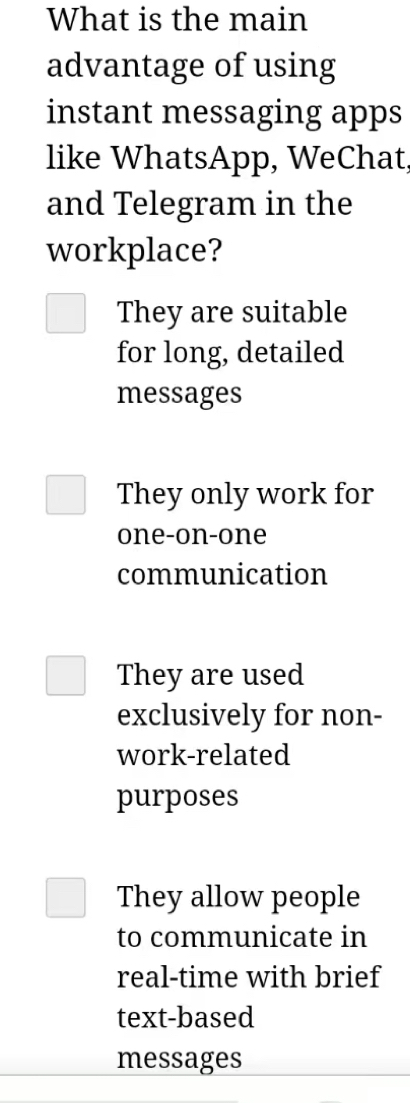 What is the main
advantage of using
instant messaging apps
like WhatsApp, WeChat,
and Telegram in the
workplace?
They are suitable
for long, detailed
messages
They only work for
one-on-one
communication
They are used
exclusively for non-
work-related
purposes
They allow people
to communicate in
real-time with brief
text-based
messages