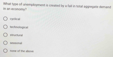 What type of unemployment is created by a fall in total aggregate demand
in an economy?
cyclical
technological
structural
seasonal
none of the above