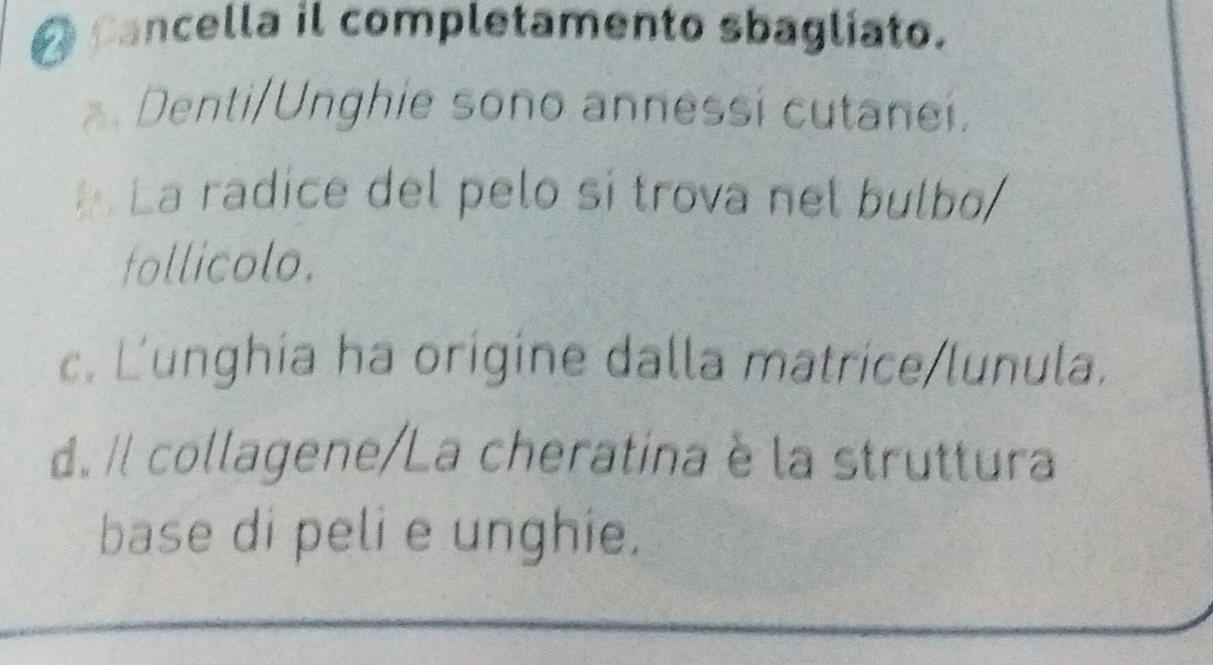 cancella il completamento sbagliato.
Denti/Unghie sono annessí cutanei.
La radice del pelo si trova nel bulbo
follicolo.
c. L'unghia ha origine dalla matrice/lunula.
d. Il collagene/La cheratina è la struttura
base di peli e unghie.