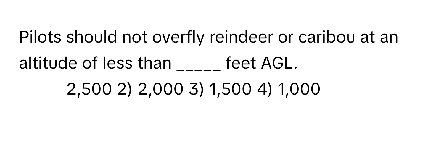 Pilots should not overfly reindeer or caribou at an altitude of less than _____ feet AGL.

1) 2,500 2) 2,000 3) 1,500 4) 1,000