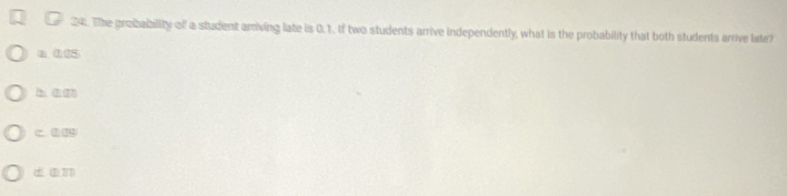 The probability off a student arriving late is 0.1. If two students arrive independently, what is the probability that both students arrive late?
a 005
h 1 m
c. 0