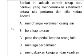 Berikut ini adalah contoh sikap atau
perilaku yang mencerminkan keterkaitan
antara sila pertama dan sila kedua,
kecuali ....
A. menghargai keyakinan orang lain
19 B. bersikap toleran
C. peka dan peduli kepada orang lain
D. menjaga perdamaian
E. mengabaikan kejujuran dan keadilan