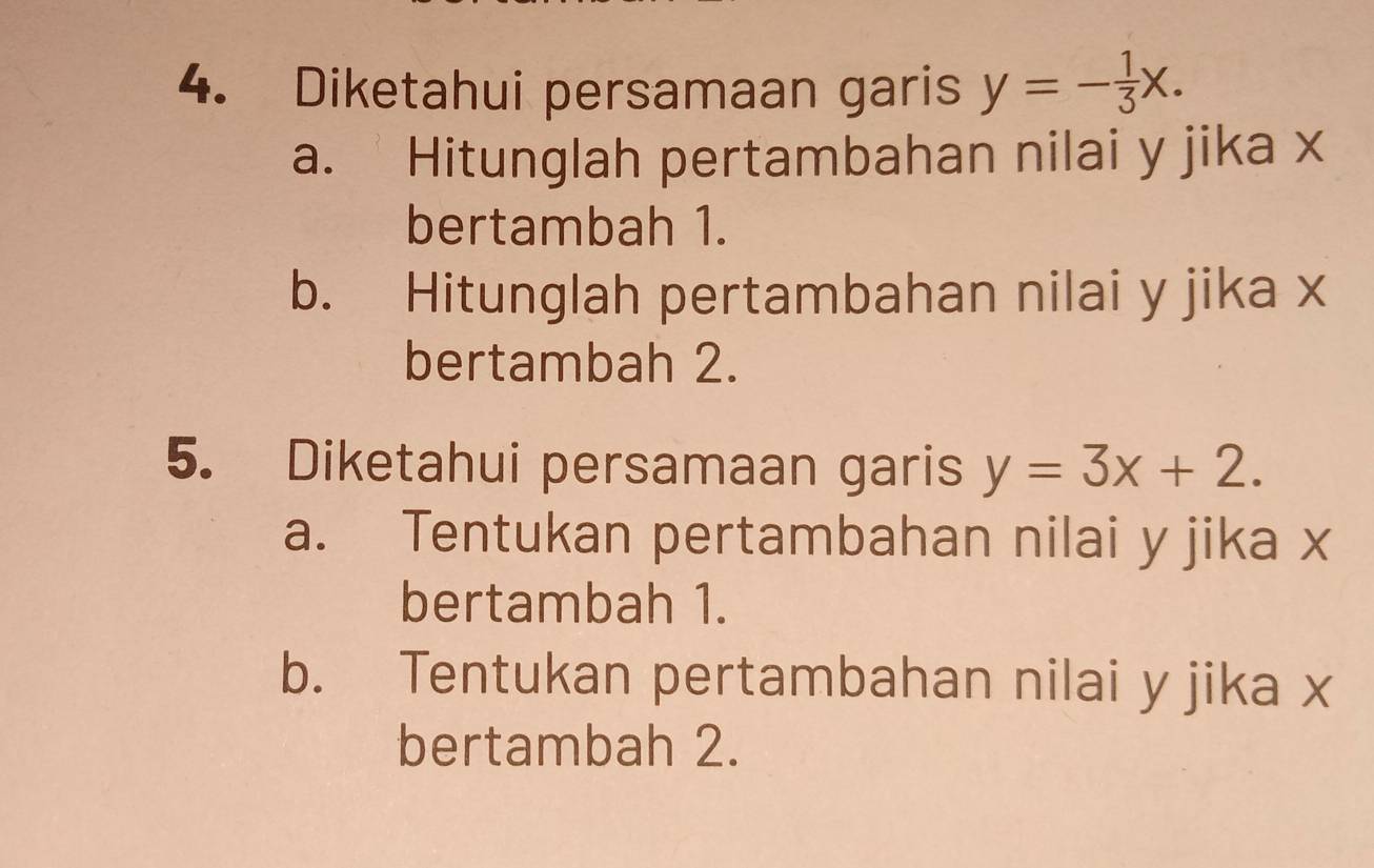 Diketahui persamaan garis y=- 1/3 x.
a. Hitunglah pertambahan nilai y jika x
bertambah 1.
b. Hitunglah pertambahan nilai y jika x
bertambah 2.
5. Diketahui persamaan garis y=3x+2.
a. Tentukan pertambahan nilai y jika x
bertambah 1.
b. Tentukan pertambahan nilai y jika x
bertambah 2.