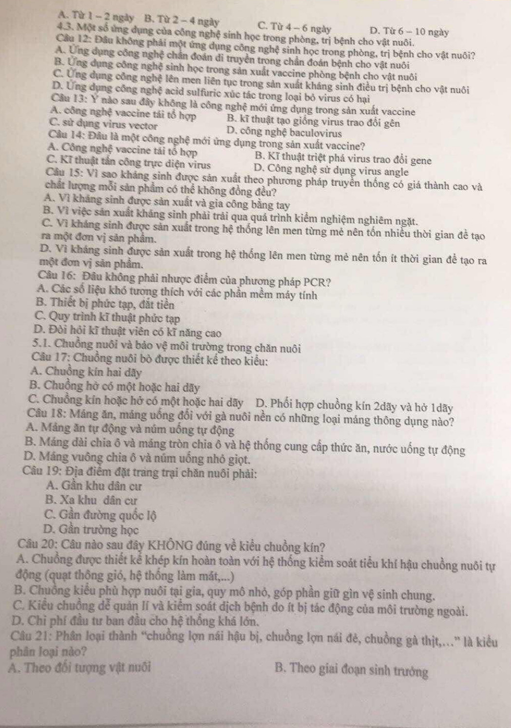 A. Từ 1 - 2 ngày B. Từ 2 - 4 ngày C. Từ 4 - 6 ngày D. Từ 6 - 10 ngày
4.3. Một số ứng dụng của công nghệ sinh học trong phòng, trị bệnh cho vật nuôi.
Câu 12: Đầu không phải một ứng dụng công nghệ sinh học trong phòng, trị bệnh cho vật nuôi?
A. Ứng dụng công nghệ chân đoán di truyền trong chần đoán bệnh cho vật nuôi
B. Ứng dụng công nghệ sinh học trong sản xuất vaccine phòng bệnh cho vật nuôi
C. Ứng dụng công nghệ lên men liên tục trong sản xuất kháng sinh điều trị bệnh cho vật nuôi
D. Ứng dụng công nghệ acid sulfuric xúc tác trong loại bỏ virus có hại
Câu 13: Y nào sau đây không là công nghệ mới ứng dụng trong sản xuất vaccine
A. công nghệ vaccine tái tổ hợp B. kĩ thuật tạo giống virus trao đổi gên
C. sử dụng virus vector D. công nghệ baculovirus
Câu 14: Đâu là một công nghệ mới ứng dụng trong sản xuất vaccine?
A. Công nghệ vaccine tái tổ hợp B. Kĩ thuật triệt phá virus trao đổi gene
C. Kĩ thuật tấn công trực diện virus D. Công nghệ sử dụng virus angle
Câu 15: Vì sao khảng sinh được sản xuất theo phương pháp truyền thống có giá thành cao và
chất lượng mỗi sản phẩm có thể không đồng đều?
A. Vì kháng sinh được sản xuất và gia công bằng tay
B. Vì việc sản xuất kháng sinh phải trải qua quá trình kiểm nghiệm nghiêm ngặt.
C. Vì kháng sinh được sản xuất trong hệ thống lên men từng mẻ nên tốn nhiều thời gian đề tạo
ra một đơn vị sản phẩm.
D. Vì kháng sinh được sản xuất trong hệ thống lên men từng mẻ nên tốn ít thời gian để tạo ra
một đơn vị sản phẩm.
Câu 16: Đâu không phải nhược điểm của phương pháp PCR?
A. Các số liệu khó tương thích với các phần mềm máy tính
B. Thiết bị phức tạp, đắt tiền
C. Quy trình kĩ thuật phức tạp
D. Đòi hỏi kĩ thuật viên có kĩ năng cao
5.1. Chuồng nuôi và bảo vệ môi trường trong chăn nuôi
Câu 17: Chuồng nuôi bò được thiết kế theo kiểu:
A. Chuồng kín hai dãy
B. Chuồng hở có một hoặc hai dãy
C. Chuồng kín hoặc hở có một hoặc hai dãy D. Phối hợp chuồng kín 2dãy và hở 1dãy
Câu 18: Máng ăn, máng uống đổi với gà nuôi nền có những loại máng thông dụng nào?
A. Mảng ăn tự động và núm uống tự động
B. Máng dài chia ô và máng tròn chia ô và hệ thống cung cấp thức ăn, nước uống tự động
D. Máng vuông chia ô và núm uồng nhỏ giọt.
Câu 19: Địa điểm đặt trang trại chăn nuôi phải:
A. Gần khu dân cư
B. Xa khu dân cư
C. Gần đường quốc lộ
D. Gần trường học
Câu 20: Câu nào sau đây KHÔNG đúng về kiểu chuồng kín?
A. Chuồng được thiết kể khép kín hoàn toàn với hệ thống kiểm soát tiểu khí hậu chuồng nuôi tự
động (quạt thông gió, hệ thống làm mắt,...)
B. Chuồng kiểu phù hợp nuôi tại gia, quy mô nhỏ, góp phần giữ gìn vệ sinh chung.
C. Kiểu chuồng dễ quản lí và kiểm soát dịch bệnh do ít bị tác động của môi trường ngoài.
D. Chi phí đầu tư ban đầu cho hệ thồng khá lớn.
Câu 21: Phân loại thành “chuồng lợn nái hậu bị, chuồng lợn nái đẻ, chuồng gà thịt,.” là kiều
phân loại nào?
A. Theo đổi tượng vật nuôi B. Theo giai đoạn sinh trưởng