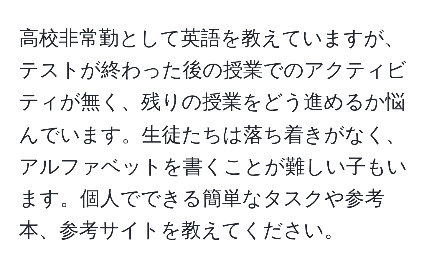 高校非常勤として英語を教えていますが、テストが終わった後の授業でのアクティビティが無く、残りの授業をどう進めるか悩んでいます。生徒たちは落ち着きがなく、アルファベットを書くことが難しい子もいます。個人でできる簡単なタスクや参考本、参考サイトを教えてください。