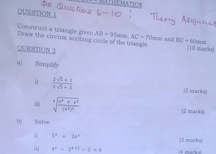 MATHEMATICS 
QUESTION 1 
Construct a triangle given AB=95mm, AC=70mm and BC=60mm. 
Draw the circum scribing circle of the triangle. (10 marks) 
QUESTION 2 
a) Simplify 
i)  (2sqrt(5)+1)/2sqrt(5)+3 
(2 marks) 
ii) sqrt[4](frac x^9* x^3)(x^2)^2
(2 marks) 
b) Solve 
i) 5^x=2e^x (2 marks) 
ii) 4^x-2^(x+1)-3=0 (4 marks)