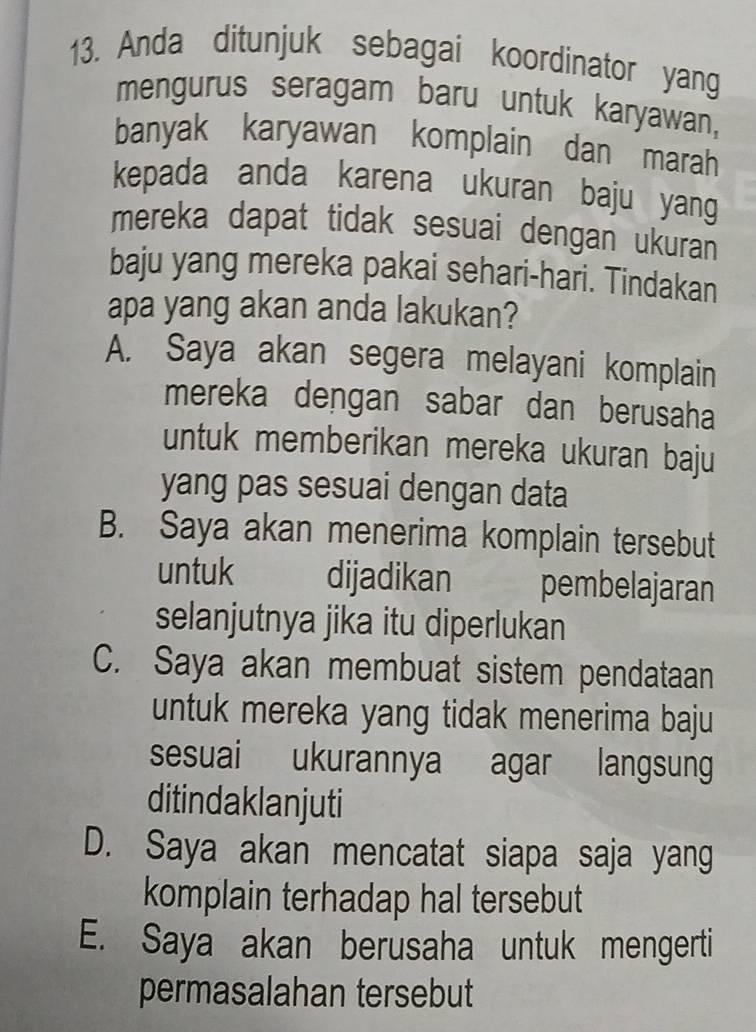 Anda ditunjuk sebagai koordinator yang
mengurus seragam baru untuk karyawan,
banyak karyawan komplain dan marah
kepada anda karena ukuran baju yang
mereka dapat tidak sesuai dengan ukuran 
baju yang mereka pakai sehari-hari. Tindakan
apa yang akan anda lakukan?
A. Saya akan segera melayani komplain
mereka dengan sabar dan berusaha
untuk memberikan mereka ukuran baju
yang pas sesuai dengan data
B. Saya akan menerima komplain tersebut
untuk dijadikan pembelajaran
selanjutnya jika itu diperlukan
C. Saya akan membuat sistem pendataan
untuk mereka yang tidak menerima baju
sesuai ukurannya agar langsung
ditindaklanjuti
D. Saya akan mencatat siapa saja yang
komplain terhadap hal tersebut
E. Saya akan berusaha untuk mengerti
permasalahan tersebut