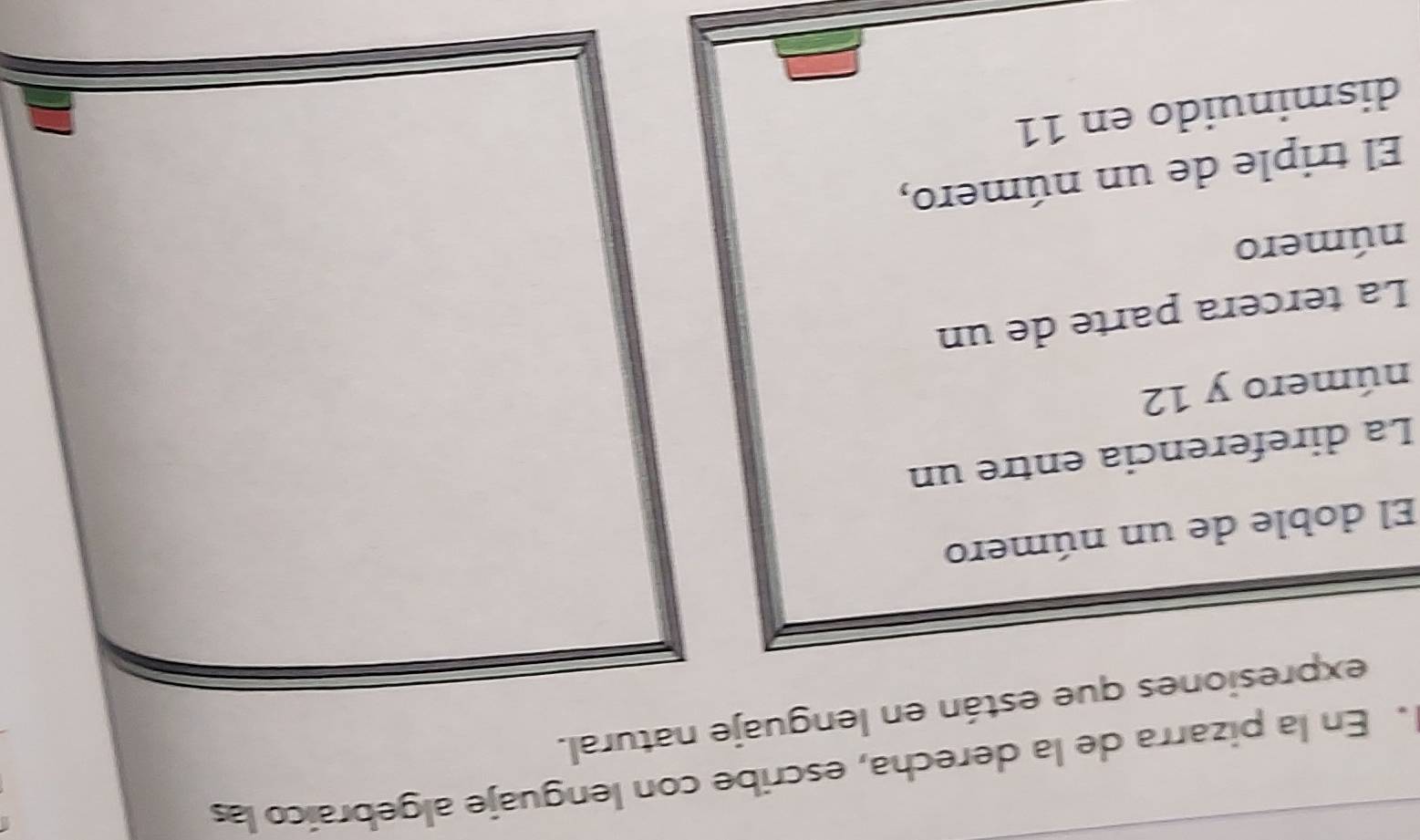 En la pizarra de la derecha, escribe con lenguaje algebraico las 
expresiones que están en lenguaje natural. 
El doble de un número 
La direferencia entre un 
número y 12
La tercera parte de un 
número 
El triple de un número, 
disminuido en 11