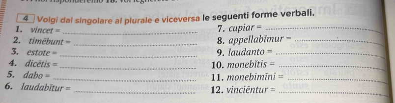 Volgi dal singolare al plurale e viceversa le seguenti forme verbali. 
1. vincet =_ 
7. cupiar =_ 
2. timēbunt =_ 
8. appellabĭmur =_ 
3. estote = _9. laudanto =_ 
4. dicētis = _10. monebĭtis =_ 
5. dabo = _11. monebimĭni =_ 
_ 
6. laudabĭtur = _2. vinciēntur ==