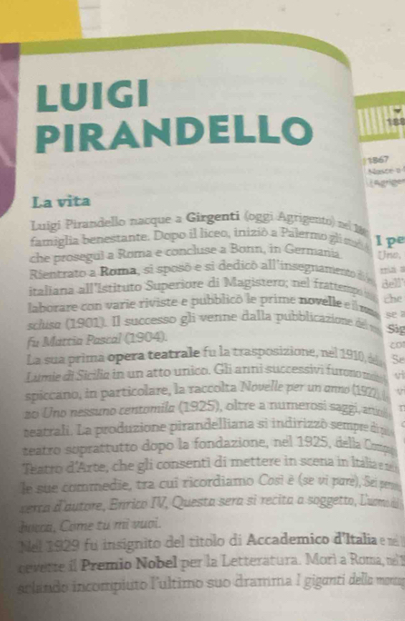 LUIGI 
PIRANDELLO 188 
|1867 
Nasce o 
La vita ägrige 
Luigi Pirandello nacque a Girgenti (oggi Agrigento) nel M 
famiglia benestante. Dopo il liceo, inizió a Palermo gli ti Ipe 
che prosegul a Roma e concluse a Bonn, in Germania Uno, 
Rientrato a Roma, si sposó e si dedicó all'insegnamento d 
italiana all'Istituto Superiore di Magistero; nel frattemp ma a dell 
laborare con varie riviste e pubblicó le prime novelle e i ma se the 
scluso (1901). Il successo gli vetne dalla pubblicazione de n Sig 
fu Mattia Pascal (1904). 
co 
La sua prima opera teatrale fu la trasposizione, nel 1910, d Se 
Limie di Sicilia in un atto unico. Gli anni successivi furono n ee vi 
spiccano, in particolare, la raccolta Novelle per un anno (1922) ( V 
zo Uno nessuno centomila (1925), oltre a numerosi saggi, atio 
seatrali. La produzione pirandelliana si indirizzó sempre dip 
teatro soprattutto dopo la fondazione, nel 1925, della Copo 
Teatro d'Arte, che gli consenti di mettere in scena in Itália 
le sue commedie, tra cui ricordiamo Cosi è (se vi pare), Sei pen 
verca d'autore, Enrico IV, Questa sera si recita a soggetto, Lumo di 
bocca, Come từ mì vuoi. 
Nel 1929 fu insignito del títolo di Accademico d'Italia e e 
cevette il Premio Nobel per la Letteratura. Morì a Roma, n 
aclando incompiuto l'ultimo suo dramma I giganti della mentos