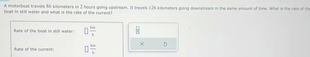 A motorboat travels 86 kilometers in 2 hours going upstream. It travels 126 kilometers going downstream in the same amount of time. What is the rate of the 
boat in still water and what is the rate of the current? 
Rate of the boat in still water: □  km/h   □ /□  
Rate of the current:
 km/h 
×