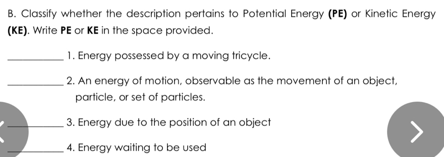 Classify whether the description pertains to Potential Energy (PE) or Kinetic Energy 
(KE). Write PE or KE in the space provided. 
_1. Energy possessed by a moving tricycle. 
_2. An energy of motion, observable as the movement of an object, 
particle, or set of particles. 
_3. Energy due to the position of an object 
_4. Energy waiting to be used