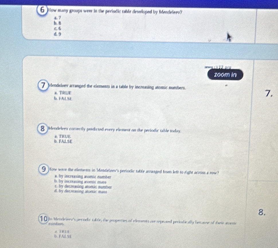 How many groups were in the periodic table developed by Mendeleev?
4. 7
b. B
c. 6
d. 9
k 12.o
zoom in
7 Mendeleev arranged the elements in a table by increasing atomic numbers.
a. TRUE
b. FALSE
7.
8 Mendeleev correctly predicted every element on the periodic table today.
4TRUE
b. FALSE
9) ow were the elements in Mendeleev's periodic table arranged from left to right across a row?
a by increasing acomic number
b. by increasing atomic mass
c. by decreasing atomic number
d, by decreasing atoric mass
8.
10 t Mendelers's perador Lfte, the propernes of elements are repeted periodically her ame of Ser annsie
minders
a T
b FALSE