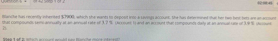 02:08:45 
Blanche has recently inherited $7900, which she wants to deposit into a savings account. She has determined that her two best bets are an account 
that compounds semi-annually at an annual rate of 3.7 % (Account 1) and an account that compounds daily at an annual rate of 3.9 % (Account 
2). 
Step 1 of 2: Which account would pay Blanche more interest?