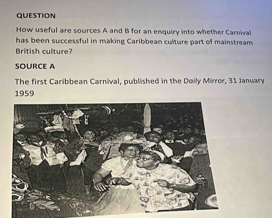 question 
How useful are sources A and B for an enquiry into whether Carnival 
has been successful in making Caribbean culture part of mainstream 
British culture? 
SOURCE A 
The first Caribbean Carnival, published in the Daily Mirror, 31 January 
1959