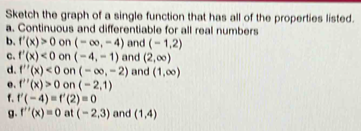 Sketch the graph of a single function that has all of the properties listed. 
a. Continuous and differentiable for all real numbers 
b. f'(x)>0 on (-∈fty ,-4) and (-1,2)
c. f'(x)<0</tex> on (-4,-1) and (2,∈fty )
d. f''(x)<0</tex> on (-∈fty ,-2) and (1,∈fty )
e. f''(x)>0 on (-2,1)
f. f'(-4)=f'(2)=0
g. f''(x)=0 at (-2,3) and (1,4)