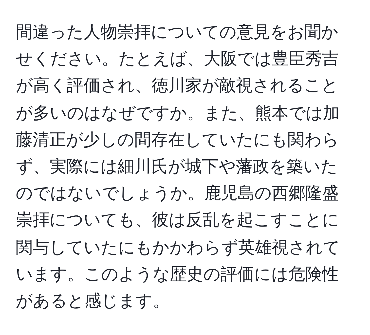 間違った人物崇拝についての意見をお聞かせください。たとえば、大阪では豊臣秀吉が高く評価され、徳川家が敵視されることが多いのはなぜですか。また、熊本では加藤清正が少しの間存在していたにも関わらず、実際には細川氏が城下や藩政を築いたのではないでしょうか。鹿児島の西郷隆盛崇拝についても、彼は反乱を起こすことに関与していたにもかかわらず英雄視されています。このような歴史の評価には危険性があると感じます。