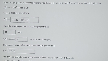 Suppose a projectile is launched straight into the air. Its height in feet t seconds after launch is given by
f(t)=-16t^2+64t+28. 
Express f(t) in vertex foun:
f(t)= -16(t-2)^2+34
Then the max height reached by the projechile is:
34 feet, 
which occurs 2 seconds into the flight. 
How many seconds after launch does the projectile land?
t= 3.4577
You can approximate using your calculator here. Round to at least 4 decimals.