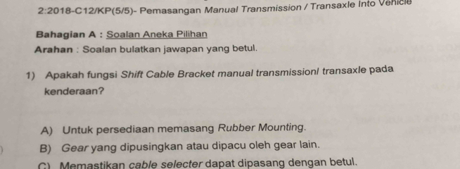 2:20 018-C12/KP(5/5)- Pemasangan Manual Transmission / Transaxle Into Venicle
Bahagian A : Soalan Aneka Pilihan
Arahan : Soalan bulatkan jawapan yang betul.
1) Apakah fungsi Shift Cable Bracket manual transmissionl transaxle pada
kenderaan?
A) Untuk persediaan memasang Rubber Mounting.
B) Gear yang dipusingkan atau dipacu oleh gear lain.
C) Memastikan cable selecter dapat dipasang dengan betul.