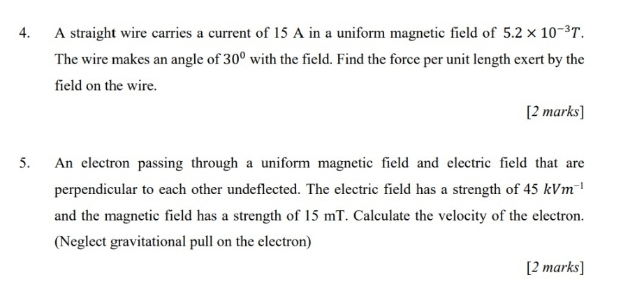 A straight wire carries a current of 15 A in a uniform magnetic field of 5.2* 10^(-3)T. 
The wire makes an angle of 30° with the field. Find the force per unit length exert by the 
field on the wire. 
[2 marks] 
5. An electron passing through a uniform magnetic field and electric field that are 
perpendicular to each other undeflected. The electric field has a strength of 45kVm^(-1)
and the magnetic field has a strength of 15 mT. Calculate the velocity of the electron. 
(Neglect gravitational pull on the electron) 
[2 marks]