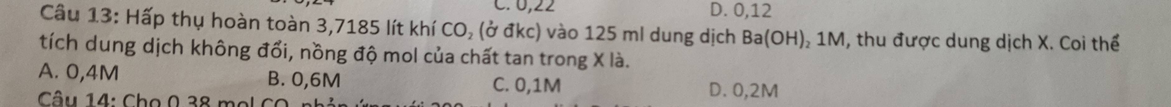 C. 0,22 D. 0,12
Câu 13: Hấp thụ hoàn toàn 3,7185 lít khí CO, (ở đkc) vào 125 ml dung dịch Ba(OH) ₂ 1M, thu được dung dịch X. Coi thể
tích dung dịch không đổi, nồng độ mol của chất tan trong X là.
A. 0,4M B. 0,6M C. 0,1M
Câu 14: Cho 0 38 mol CO
D. 0,2M