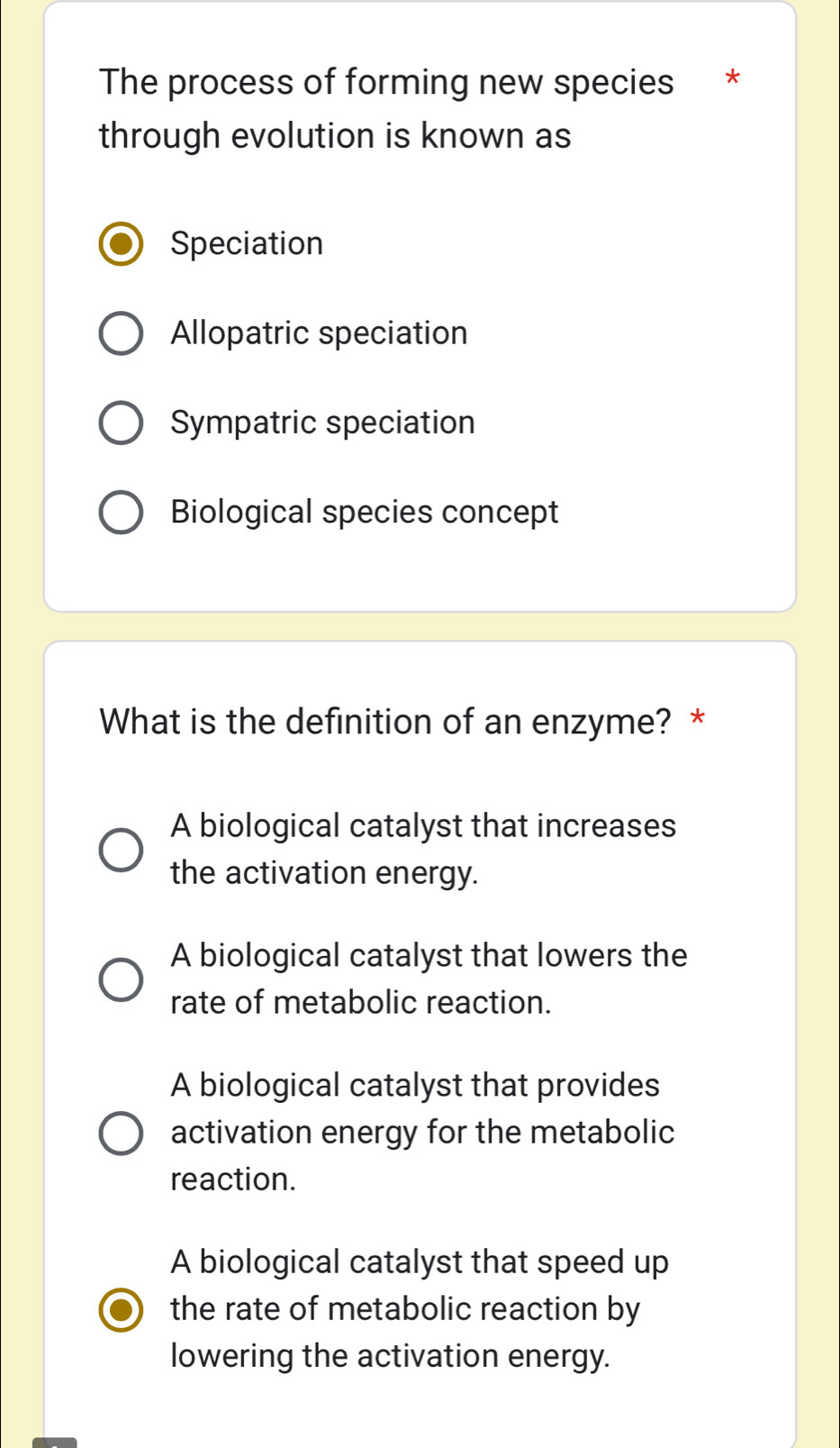 The process of forming new species *£*
through evolution is known as
Speciation
Allopatric speciation
Sympatric speciation
Biological species concept
What is the definition of an enzyme? *
A biological catalyst that increases
the activation energy.
A biological catalyst that lowers the
rate of metabolic reaction.
A biological catalyst that provides
activation energy for the metabolic
reaction.
A biological catalyst that speed up
the rate of metabolic reaction by
lowering the activation energy.