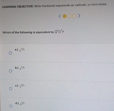 LEARNING OBJECTIVE: Write fractional exponents as radicals, or vice versa.
Which of the following is equivalent to (sqrt[4](3))^7 ?
a.) 4^(^7/_3)
b.) 3^(7/4)
c.) 3^(4/7)
d.) 4^(3/7)