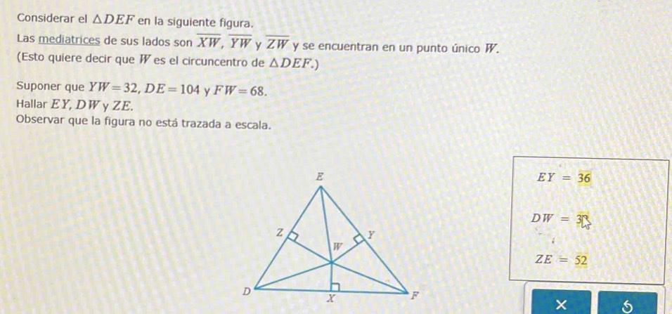 Considerar el △ DEF en la siguiente figura.
Las mediatrices de sus lados son overline XW,overline YW overline ZW y se encuentran en un punto único W.
(Esto quiere decir que W es el circuncentro de △ DEF.)
Suponer que YW=32,DE=104 y FW=68.
Hallar EY, DW y ZE.
Observar que la figura no está trazada a escala.
EY=36
DW=3□
ZE=52
×