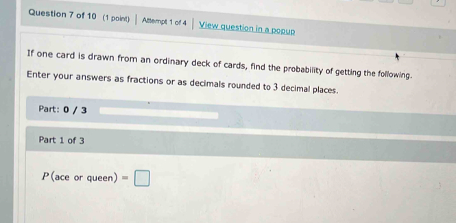 Attempt 1 of 4 | View question in a popup 
If one card is drawn from an ordinary deck of cards, find the probability of getting the following. 
Enter your answers as fractions or as decimals rounded to 3 decimal places. 
Part: 0 / 3 
Part 1 of 3 
P(ace or queen) =□