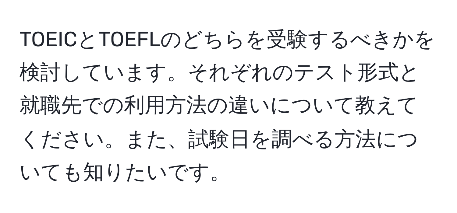 TOEICとTOEFLのどちらを受験するべきかを検討しています。それぞれのテスト形式と就職先での利用方法の違いについて教えてください。また、試験日を調べる方法についても知りたいです。