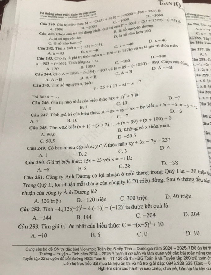 Tàn IQ
là
Mộ thống phát triển Toán IQ Việt Nam
Www Toanio ật triển Toàn 1919 201 910
D. -3000 6 thông phát triển w Toan i0 com
Câu 240. Giá trị biểu thức M=-(3251+415)-(-2000+585-251) C. −
B. ~2000
B. là số nguyên dương
A. 2000 A. x=-1
Câu 241. Chọn câu trả lời đông nhất. Giả trị của P=2001-(53+1579)-(-53)14 2ău 254. Tìm cô
D. là số nhỏ hơn 100
C. x=-2
A. là số nguyên âm ậu 255: Tập
C. là số nhỏ hơn −2 D. x=46 âu 256: Tìm
Câu 242. Tim x biết x-(-43)=(-3). C. x=-46 lầu 257. Số
A. x=43 B. x=-40
Câu 243, Cho xị là giá trị thỏa mãn x-876=(-1576) và x_2 là giá trị thỏa mãn:
A. 1
D. -800
âu 258. C
x-983=(-163). Tính tổng x_1+x_2 C. −100  Chọn câu đúng . -1; -2;
A. 120
B. 1500
Câu 244, Cho A=1993-(-354)-987 và B=89-(-1030)-989 D. A=-B :. 1:2: 4;
C. A=B
A. A>B B. A
âu 259.
Câu 245. Tìm số nguyên x, biết: 9-25+(17-x)=x-7 . x∈ 
:. x∈
≥âu 260
Trả lời: x=...
Câu 246. Giá trị nhỏ nhất của biểu thức 3(x+1)^2+71a D. −7 . x=1
A. 0 B. 7 biết D. −3
Câu 247. Tính giá trị của biểu thức: A=ax-ay+bx-by C. 10 a+b=-5;x-y=-2 2âu 26
âu 2
A. 7 B. 10
Câu 248. Tìm x∈Z biết (x+1)+(x+2)+...+(x+99)+(x+100)=0 C. −7
B. Không có x thỏa mãn.
ầm
A. 90,6 Xầu
D. −50,5
C. 50,5 Câu
Câu 249. Có bao nhiêu cặp số x; y∈ Z thỏa mãn xy+3x-7y=23 ?
A. 1 B. 2 C. 3 D. 4
uu
ēn
Câu 250. Giá trị biểu thức: 15x-23 với x=-1 là:
à
A. −8 B. 8 C. 38 D. −38
Câu 251. Công ty Ánh Dương có lợi nhuận ở mỗi tháng trong Quý I là - 30 triệu đ
Trong Quý II, lợi nhuận mỗi tháng của công ty là 70 triệu đồng. Sau 6 tháng đầu năm
nhuận của công ty Ánh Dương là?
A. 120 triệu B. −120 triệu C. 300 triệu D. 40 triệu
Câu 252. Tính -4.[12:(-2)^2-4.(-3)]-(-12)^2 ta được kết quả là
A. −144 B. 144 C. −204 D. 204
Câu 253. Tìm giá trị lớn nhất của biểu thức: C=-(x-5)^2+10
A. −10 B. 5 C. 0 D. 10
Cung cấp bộ đề ÔN thi đặc biệt Violympic Toán lớp 6 cấp Tỉnh - Quốc gia năm 2024 - 2025 // Đề ôn thị V
Trường - Huyện - Tỉnh năm 2024 - 2025 // Toán 6 cơ bản và làm quen với các bài toán nâng cao
Tuyển tập 22 chuyên đề bồi dưỡng HSG Toán 6 - TT 120 đề thi HSG Toán 6 và Tuyến tập 280 bài toán ôn
Liên hệ trực tiếp đặt mua tài liệu ôn thi và hỗ trợ giải đáp: 0948.228.325 (Zalo - C
Nghiêm cầm các hành vi sao chép, chia sẻ, bán lại tài liệu du