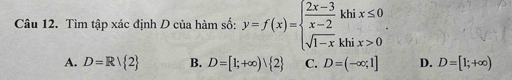 Tìm tập xác định D của hàm số: y=f(x)=beginarrayl  (2x-3)/x-2 khix≤ 0 sqrt(1-x)khix>0endarray..
A. D=R/ 2 B. D=[1;+∈fty )| 2 C. D=(-∈fty ;1] D. D=[1;+∈fty )