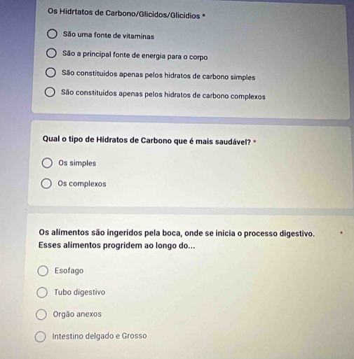 Os Hidrtatos de Carbono/Glicidos/Glicídios *
São uma fonte de vitaminas
São a principal fonte de energia para o corpo
São constituidos apenas pelos hidratos de carbono simples
São constituidos apenas pelos hidratos de carbono complexos
Qual o tipo de Hidratos de Carbono que é mais saudável? *
Os simples
Os complexos
Os alimentos são ingeridos pela boca, onde se inicia o processo digestivo.
Esses alimentos progridem ao longo do...
Esofago
Tubo digestivo
Orgão anexos
Intestino delgado e Grosso