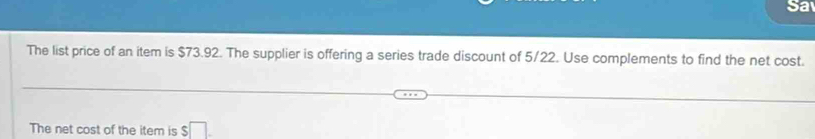 Sa 
The list price of an item is $73.92. The supplier is offering a series trade discount of 5/22. Use complements to find the net cost. 
The net cost of the item is $□.