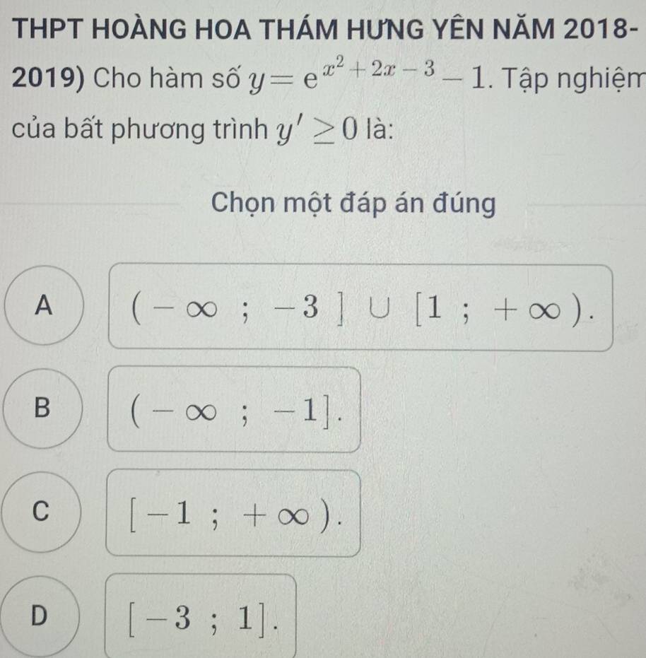 THPT HOÀNG HOA THÁM HƯNG YÊN NĂM 2018-
2019) Cho hàm số y=e^(x^2)+2x-3-1 Tập nghiệm
của bất phương trình y'≥ 0 là:
Chọn một đáp án đúng
A (-∈fty ;-3]∪ [1;+∈fty ).
B (-∈fty ;-1].
C [-1;+∈fty ).
D [-3;1].