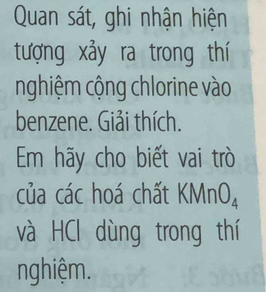 Quan sát, ghi nhận hiện 
tượng xảy ra trong thí 
nghiệm cộng chlorine vào 
benzene. Giải thích. 
Em hãy cho biết vai trò 
của các hoá chất KM nO_4 
và HCl dùng trong thí 
nghiệm.