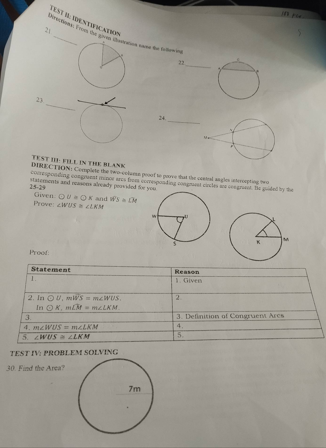 1o》 tC4
TEST I: IDENTIFICATION
21.
Directions: From the given illion name the following
22._
_
23.
24._
TEST III: FILL IN THE BLANK
DIRECTION: Complete the two-column proof to prove that the central angles intercepting two
corresponding congruent minor arcs from corresponding congruent circles are congruent. Be guided by the
statements and reasons already provided for yo
25-29
Given: odot U≌ odot K and widehat WS≌ widehat LM
Prove: ∠ WUS≌ ∠ LKM
Proof:
TEST IV: PROBLEM SOLVING
30. Find the Area?