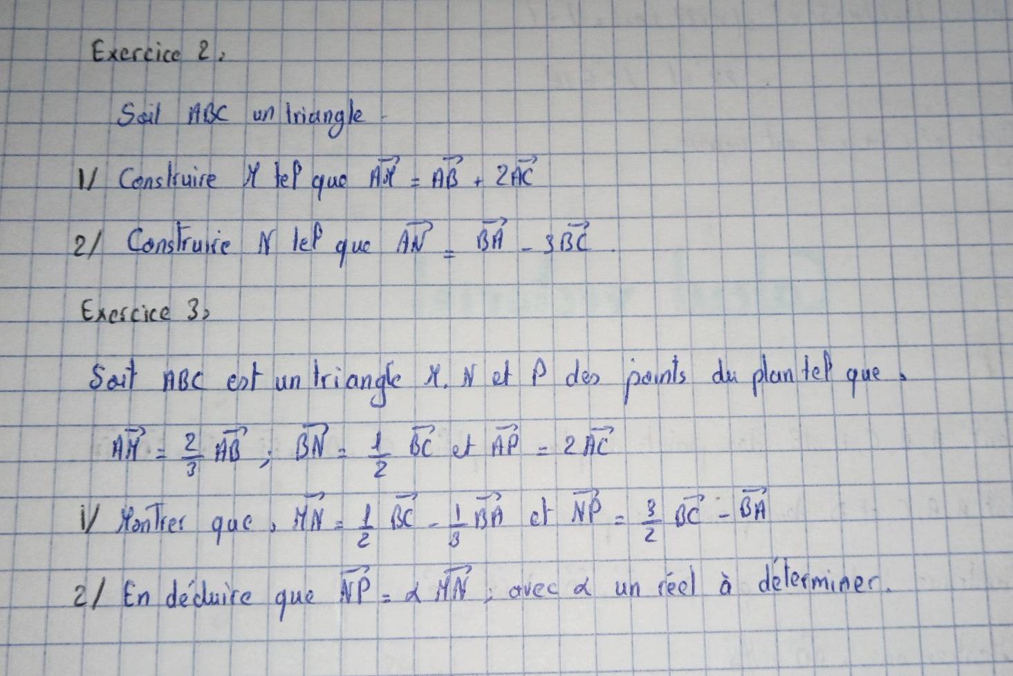 Sail ABC un Triangle 
V1 Consluire X lep que vector AM=vector AB+2vector AC
21 Construnce M lef que vector AN=vector BA-3vector BC
Exescice 3. 
Sair noc ent un triangle x. Wet P dea paints du plan tel que
vector AM= 2/3 vector AB; vector BN= 1/2 vector BC et vector AP=2vector AC
V yonker que, vector MN= 1/2 vector BC- 1/3 vector BA er vector NP= 3/2 vector BC-vector BA
21 En deduire que vector NP=alpha vector MN avec d un reel a delerminer.